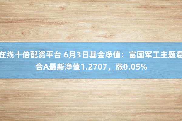 在线十倍配资平台 6月3日基金净值：富国军工主题混合A最新净值1.2707，涨0.05%