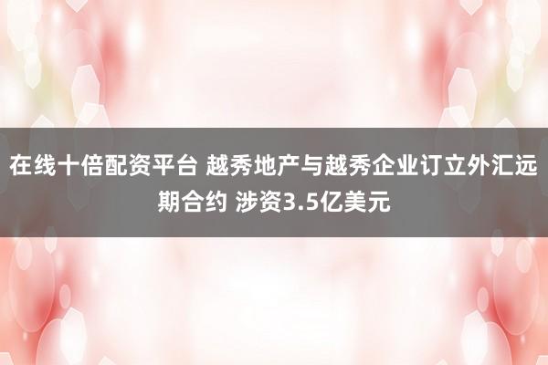 在线十倍配资平台 越秀地产与越秀企业订立外汇远期合约 涉资3.5亿美元