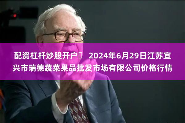 配资杠杆炒股开户	 2024年6月29日江苏宜兴市瑞德蔬菜果品批发市场有限公司价格行情