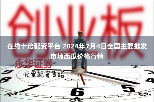 在线十倍配资平台 2024年7月4日全国主要批发市场西瓜价格行情