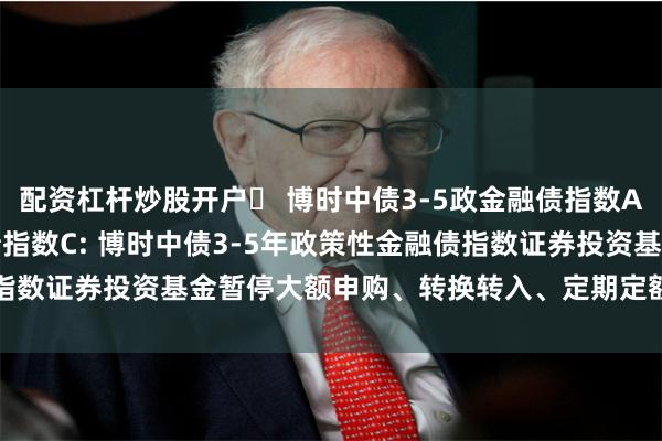 配资杠杆炒股开户	 博时中债3-5政金融债指数A,博时中债3-5政金融债指数C: 博时中债3-5年政策性金融债指数证券投资基金暂停大额申购、转换转入、定期定额投资业务的公告