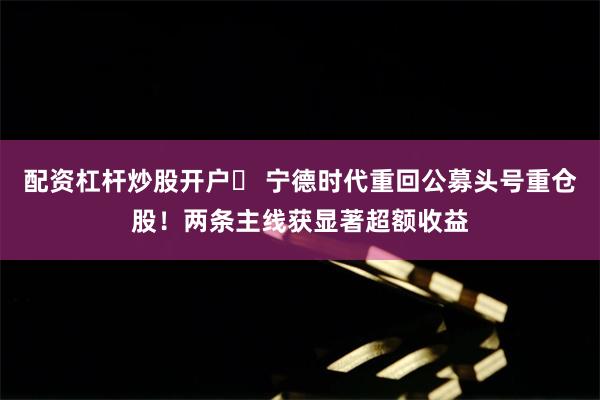 配资杠杆炒股开户	 宁德时代重回公募头号重仓股！两条主线获显著超额收益