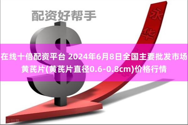 在线十倍配资平台 2024年6月8日全国主要批发市场黄芪片(黄芪片直径0.6-0.8cm)价格行情