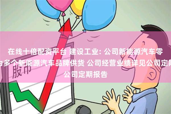 在线十倍配资平台 建设工业: 公司新能源汽车零部件为多个新能源汽车品牌供货 公司经营业绩详见公司定期报告