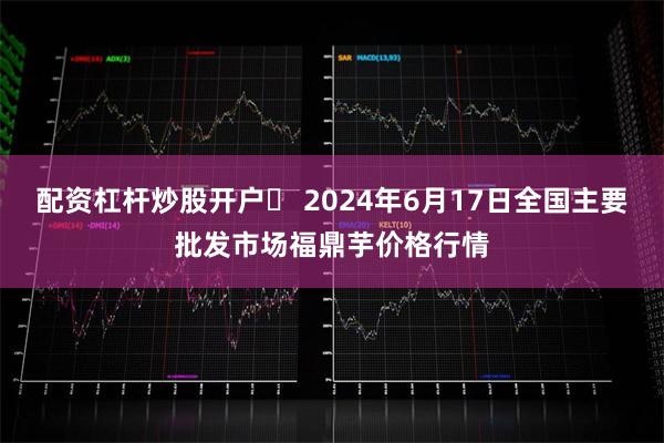 配资杠杆炒股开户	 2024年6月17日全国主要批发市场福鼎芋价格行情