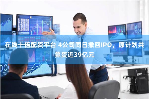 在线十倍配资平台 4公司同日撤回IPO，原计划共募资近39亿元