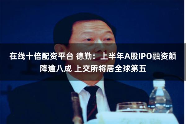 在线十倍配资平台 德勤：上半年A股IPO融资额降逾八成 上交所将居全球第五