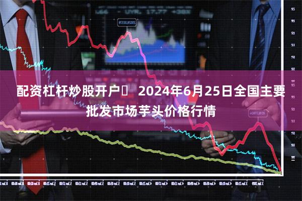 配资杠杆炒股开户	 2024年6月25日全国主要批发市场芋头价格行情