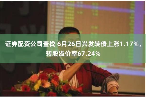 证券配资公司查找 6月26日兴发转债上涨1.17%，转股溢价率67.24%