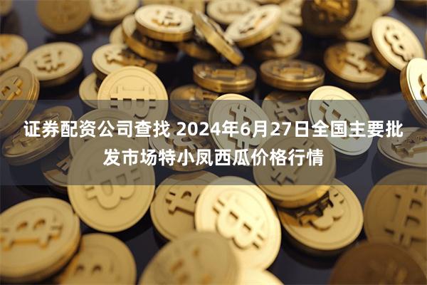 证券配资公司查找 2024年6月27日全国主要批发市场特小凤西瓜价格行情