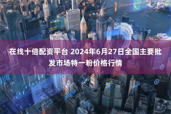 在线十倍配资平台 2024年6月27日全国主要批发市场特一粉价格行情