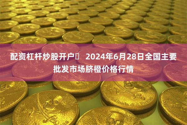 配资杠杆炒股开户	 2024年6月28日全国主要批发市场脐橙价格行情