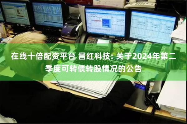 在线十倍配资平台 昌红科技: 关于2024年第二季度可转债转股情况的公告