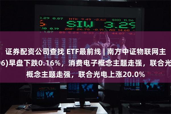 证券配资公司查找 ETF最前线 | 南方中证物联网主题ETF(159896)早盘下跌0.16%，消费电子概念主题走强，联合光电上涨20.0%