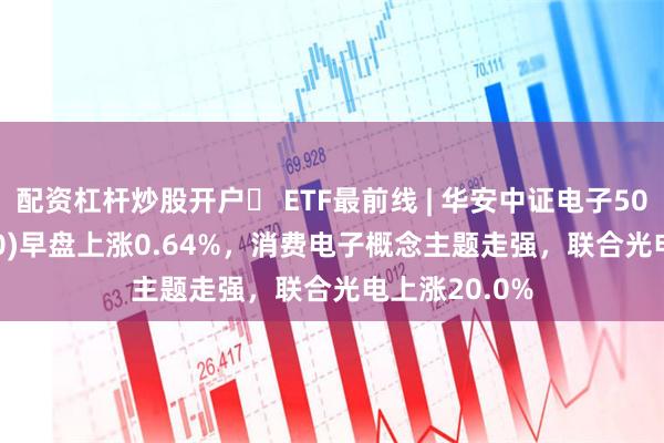 配资杠杆炒股开户	 ETF最前线 | 华安中证电子50ETF(515320)早盘上涨0.64%，消费电子概念主题走强，联合光电上涨20.0%