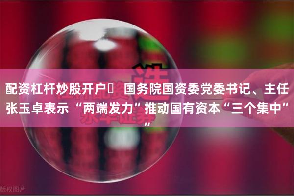 配资杠杆炒股开户	 国务院国资委党委书记、主任张玉卓表示 “两端发力”推动国有资本“三个集中”