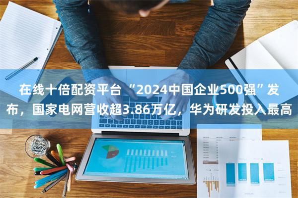 在线十倍配资平台 “2024中国企业500强”发布，国家电网营收超3.86万亿，华为研发投入最高