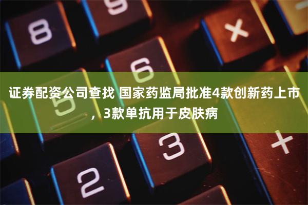 证券配资公司查找 国家药监局批准4款创新药上市，3款单抗用于皮肤病